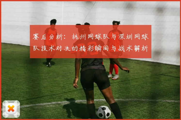 赛后分析：杭州网球队与深圳网球队技术对决的精彩瞬间与战术解析