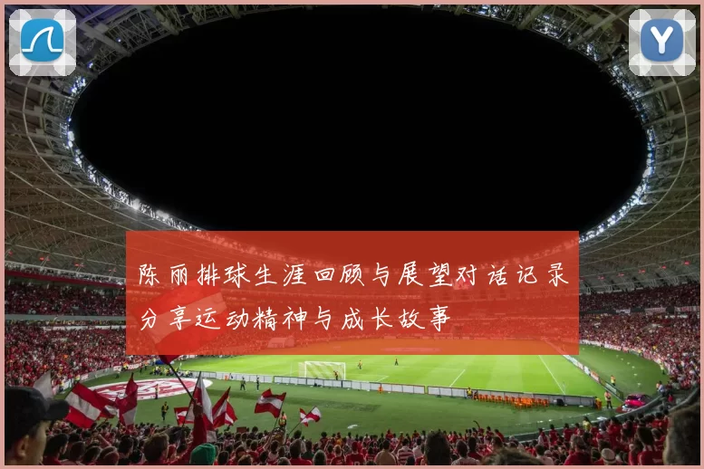 陈丽排球生涯回顾与展望对话记录分享运动精神与成长故事