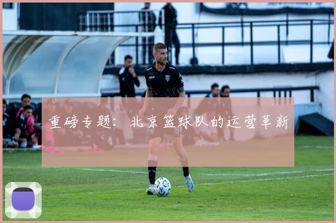 重磅专题：北京篮球队的运营革新